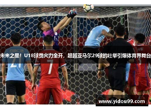 未来之星！U18球员火力全开，超越亚马尔29球的壮举引爆体育界舞台